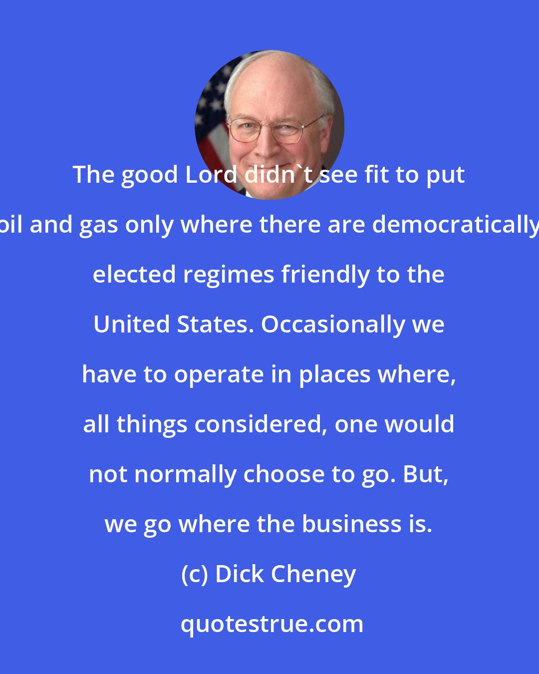 Dick Cheney: The good Lord didn't see fit to put oil and gas only where there are democratically elected regimes friendly to the United States. Occasionally we have to operate in places where, all things considered, one would not normally choose to go. But, we go where the business is.