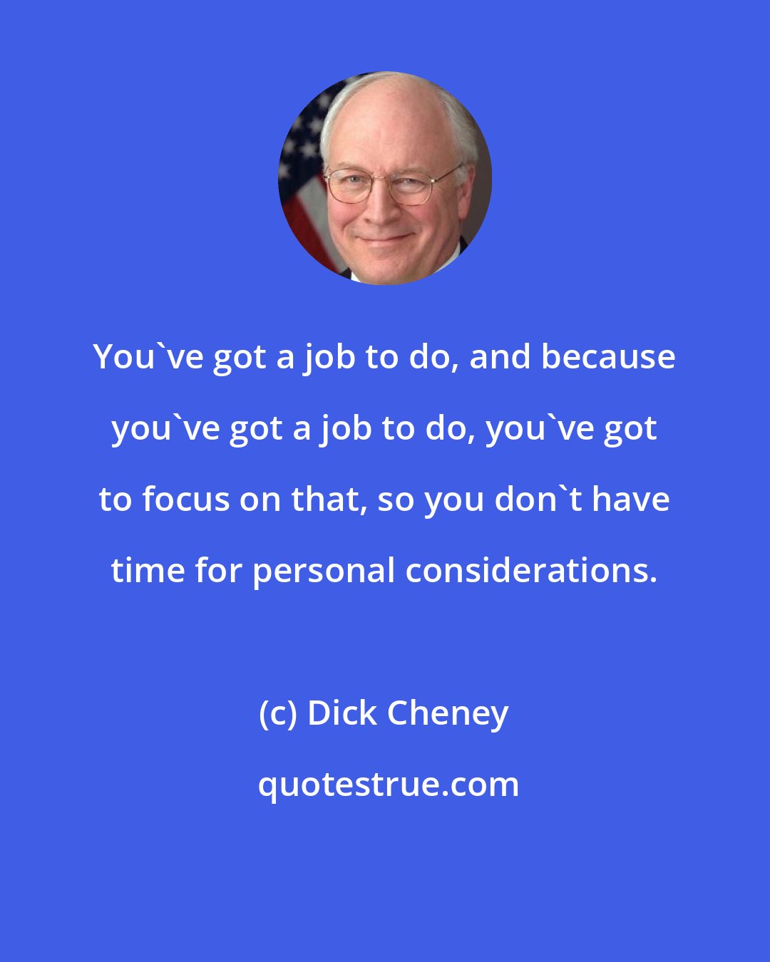 Dick Cheney: You've got a job to do, and because you've got a job to do, you've got to focus on that, so you don't have time for personal considerations.