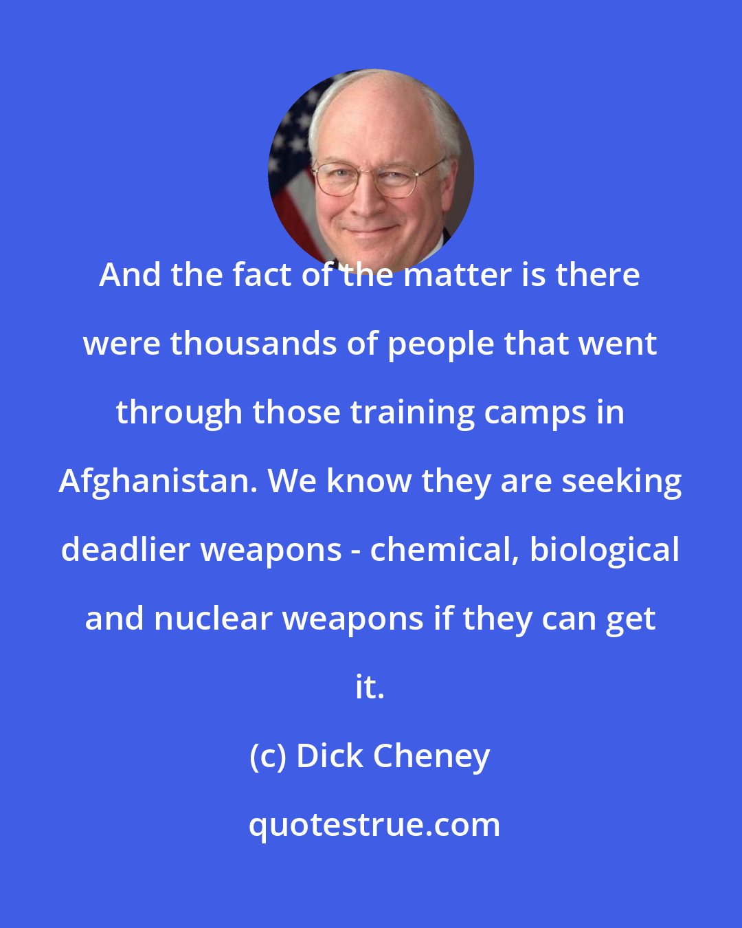 Dick Cheney: And the fact of the matter is there were thousands of people that went through those training camps in Afghanistan. We know they are seeking deadlier weapons - chemical, biological and nuclear weapons if they can get it.