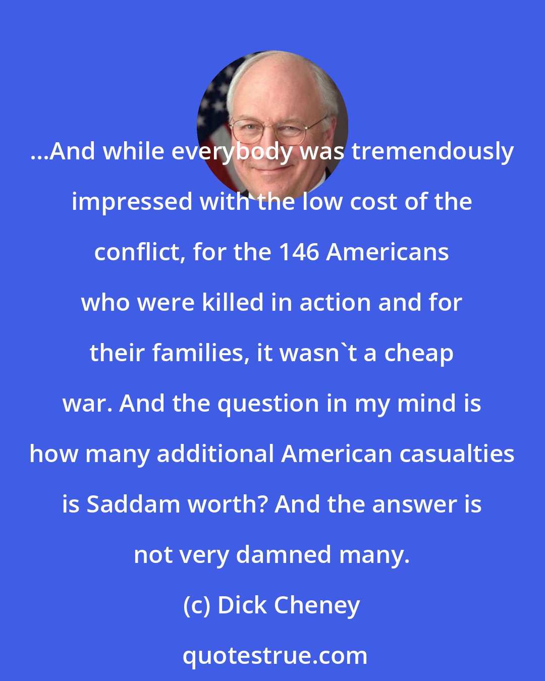 Dick Cheney: ...And while everybody was tremendously impressed with the low cost of the conflict, for the 146 Americans who were killed in action and for their families, it wasn't a cheap war. And the question in my mind is how many additional American casualties is Saddam worth? And the answer is not very damned many.