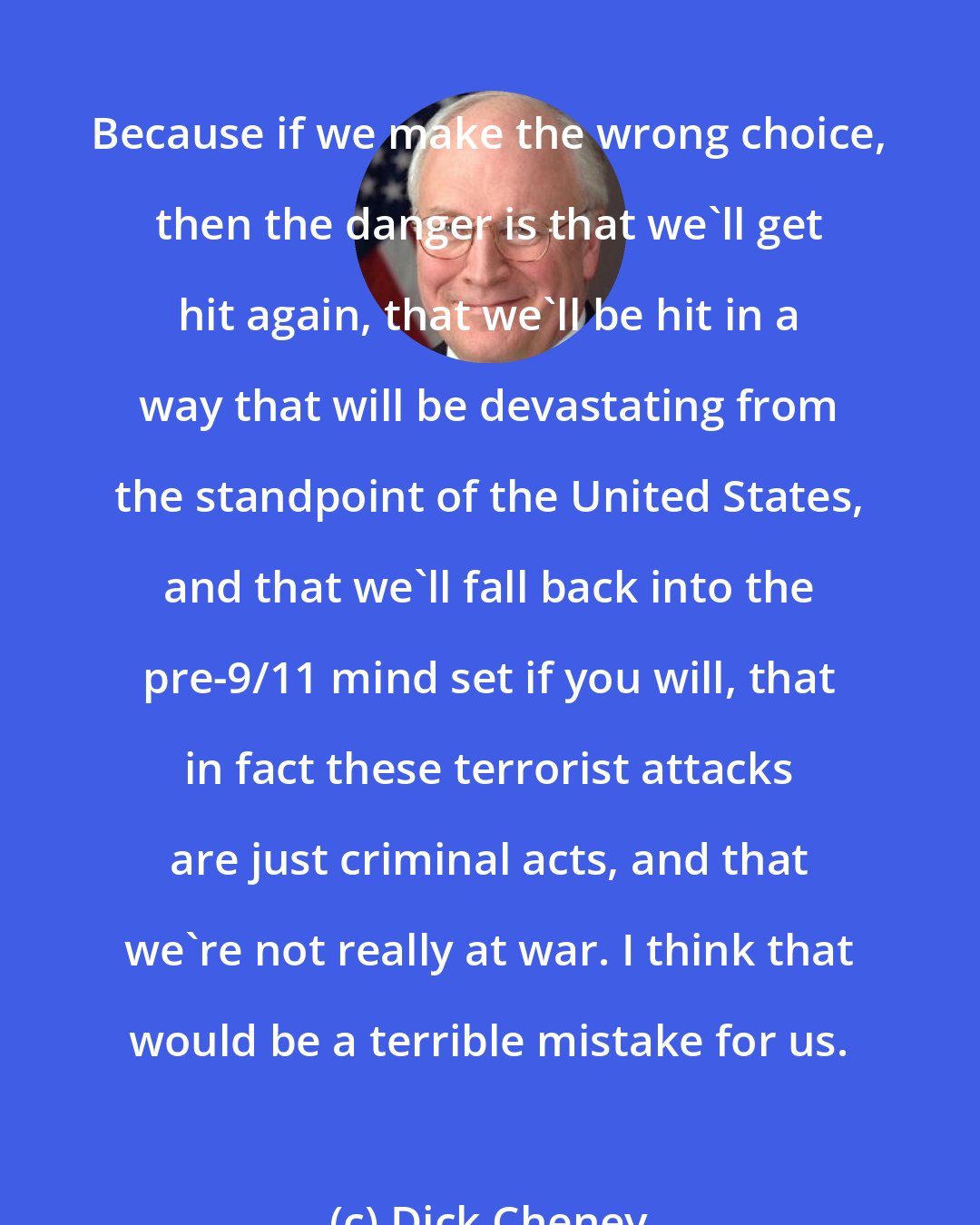 Dick Cheney: Because if we make the wrong choice, then the danger is that we'll get hit again, that we'll be hit in a way that will be devastating from the standpoint of the United States, and that we'll fall back into the pre-9/11 mind set if you will, that in fact these terrorist attacks are just criminal acts, and that we're not really at war. I think that would be a terrible mistake for us.
