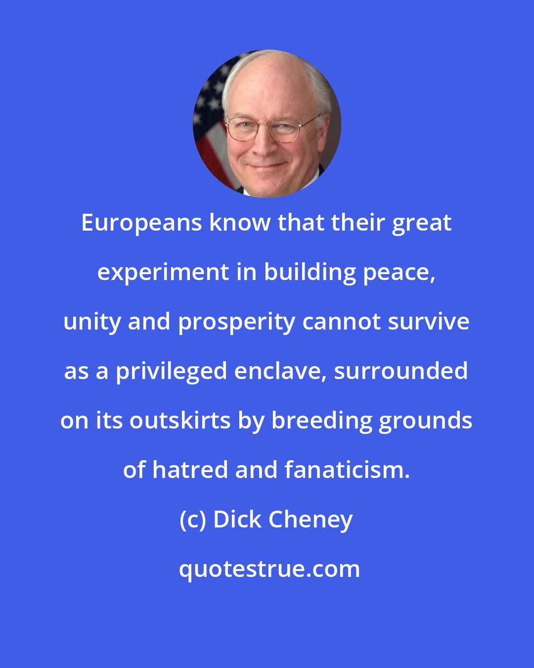 Dick Cheney: Europeans know that their great experiment in building peace, unity and prosperity cannot survive as a privileged enclave, surrounded on its outskirts by breeding grounds of hatred and fanaticism.