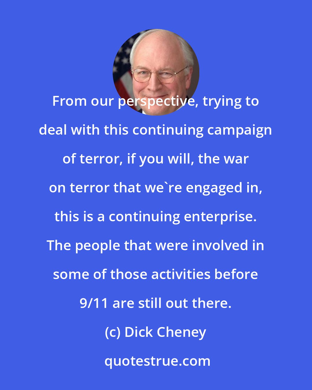 Dick Cheney: From our perspective, trying to deal with this continuing campaign of terror, if you will, the war on terror that we're engaged in, this is a continuing enterprise. The people that were involved in some of those activities before 9/11 are still out there.