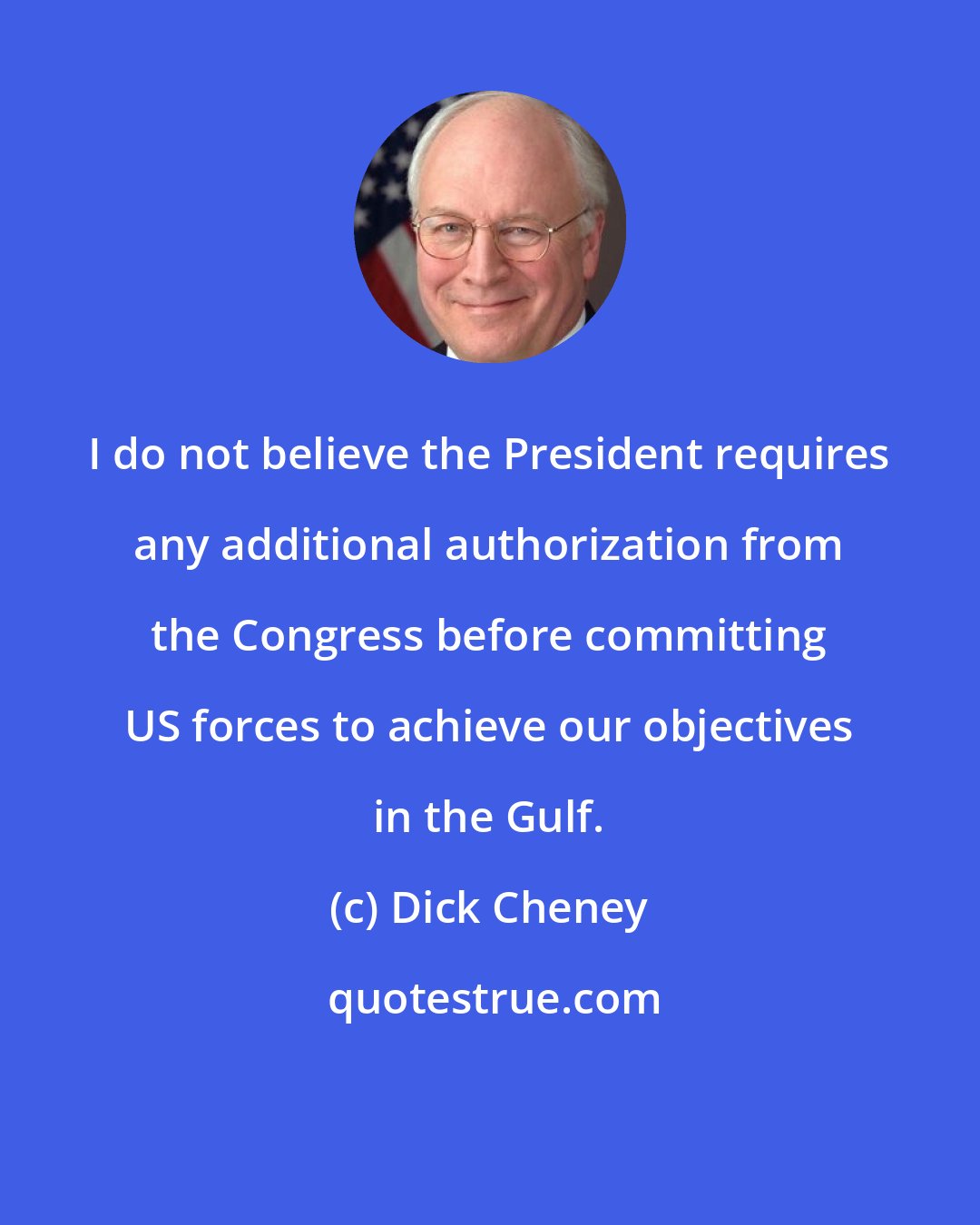 Dick Cheney: I do not believe the President requires any additional authorization from the Congress before committing US forces to achieve our objectives in the Gulf.