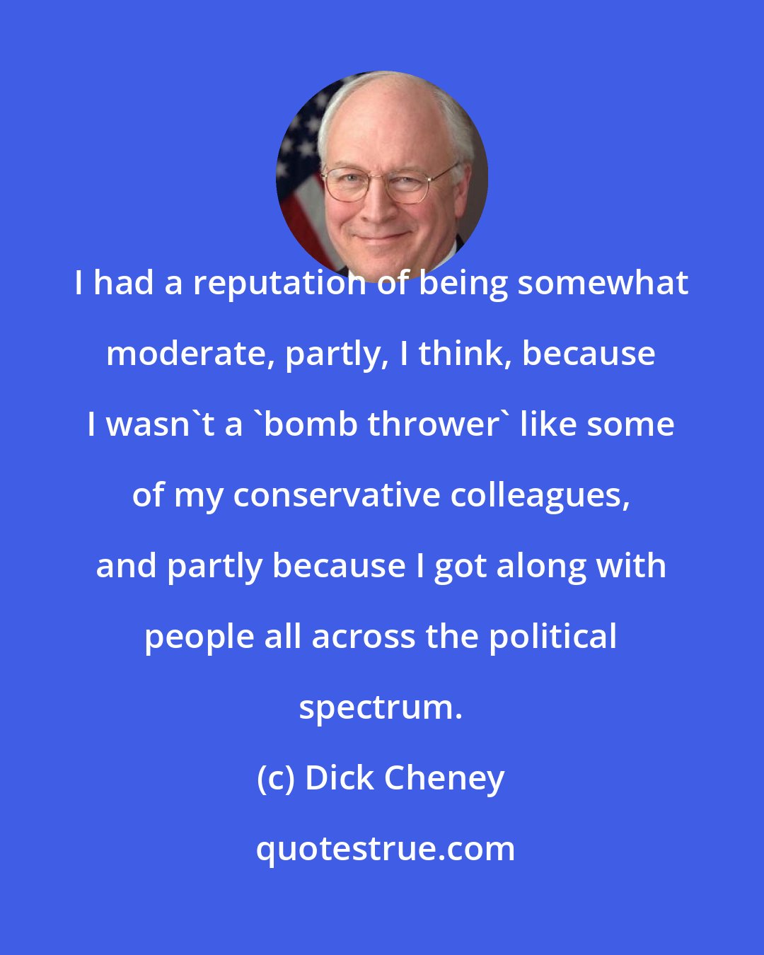 Dick Cheney: I had a reputation of being somewhat moderate, partly, I think, because I wasn't a 'bomb thrower' like some of my conservative colleagues, and partly because I got along with people all across the political spectrum.