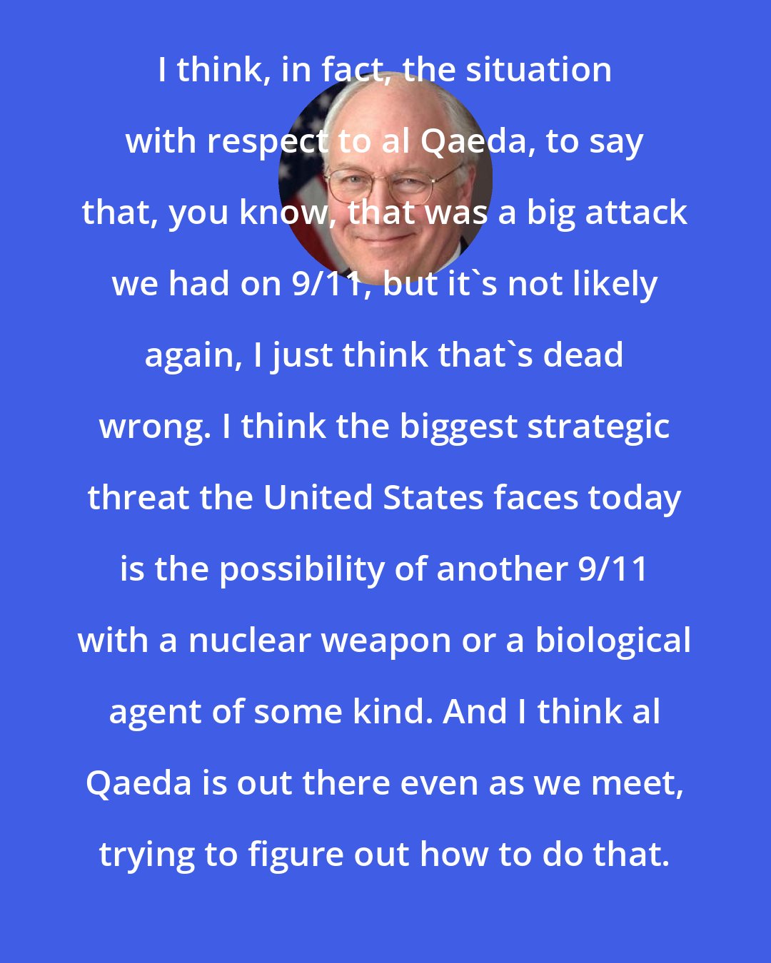 Dick Cheney: I think, in fact, the situation with respect to al Qaeda, to say that, you know, that was a big attack we had on 9/11, but it's not likely again, I just think that's dead wrong. I think the biggest strategic threat the United States faces today is the possibility of another 9/11 with a nuclear weapon or a biological agent of some kind. And I think al Qaeda is out there even as we meet, trying to figure out how to do that.