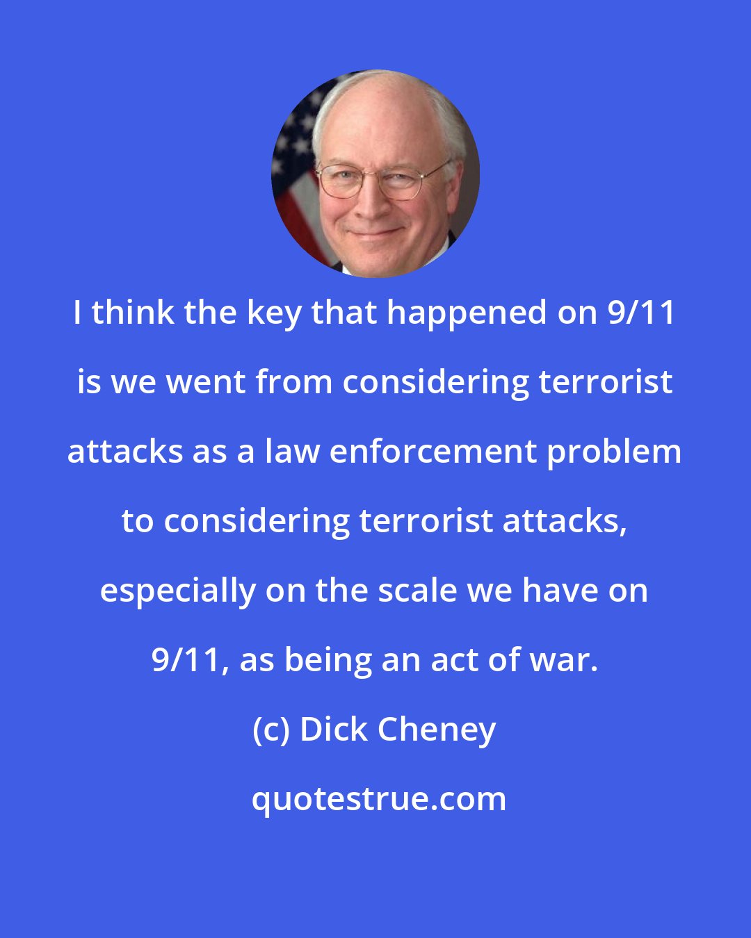 Dick Cheney: I think the key that happened on 9/11 is we went from considering terrorist attacks as a law enforcement problem to considering terrorist attacks, especially on the scale we have on 9/11, as being an act of war.