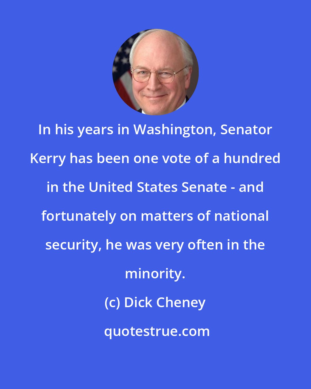Dick Cheney: In his years in Washington, Senator Kerry has been one vote of a hundred in the United States Senate - and fortunately on matters of national security, he was very often in the minority.