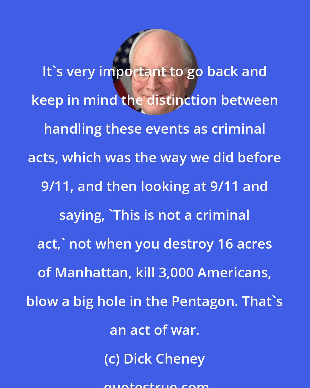 Dick Cheney: It's very important to go back and keep in mind the distinction between handling these events as criminal acts, which was the way we did before 9/11, and then looking at 9/11 and saying, 'This is not a criminal act,' not when you destroy 16 acres of Manhattan, kill 3,000 Americans, blow a big hole in the Pentagon. That's an act of war.