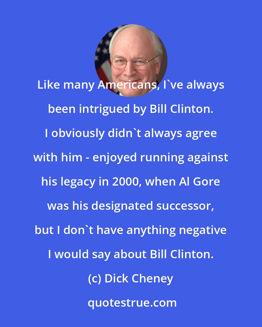 Dick Cheney: Like many Americans, I've always been intrigued by Bill Clinton. I obviously didn't always agree with him - enjoyed running against his legacy in 2000, when Al Gore was his designated successor, but I don't have anything negative I would say about Bill Clinton.