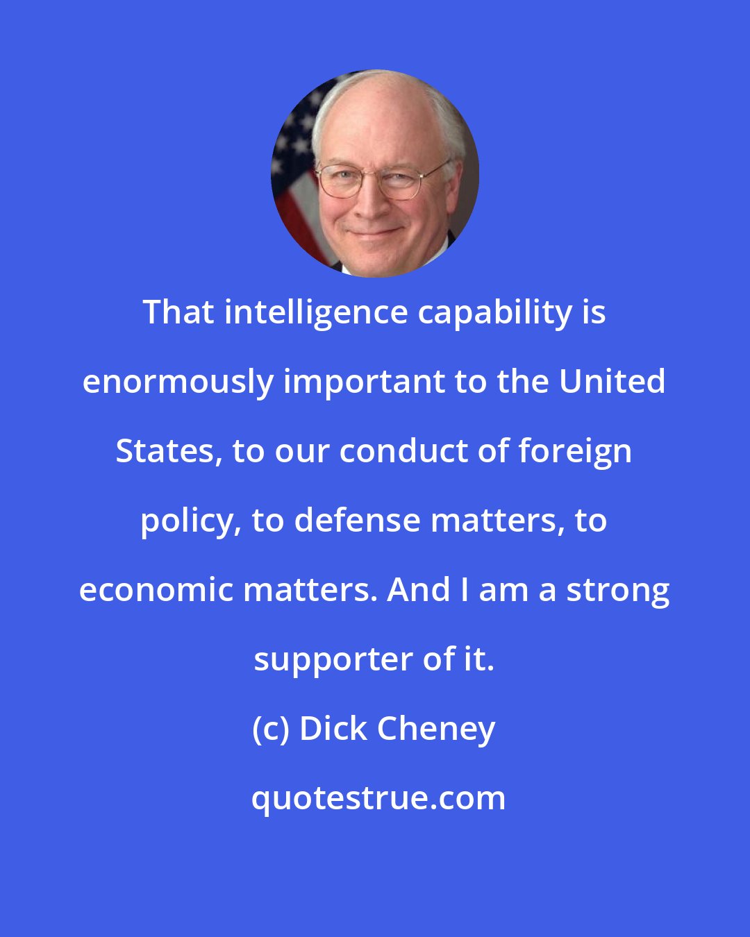 Dick Cheney: That intelligence capability is enormously important to the United States, to our conduct of foreign policy, to defense matters, to economic matters. And I am a strong supporter of it.