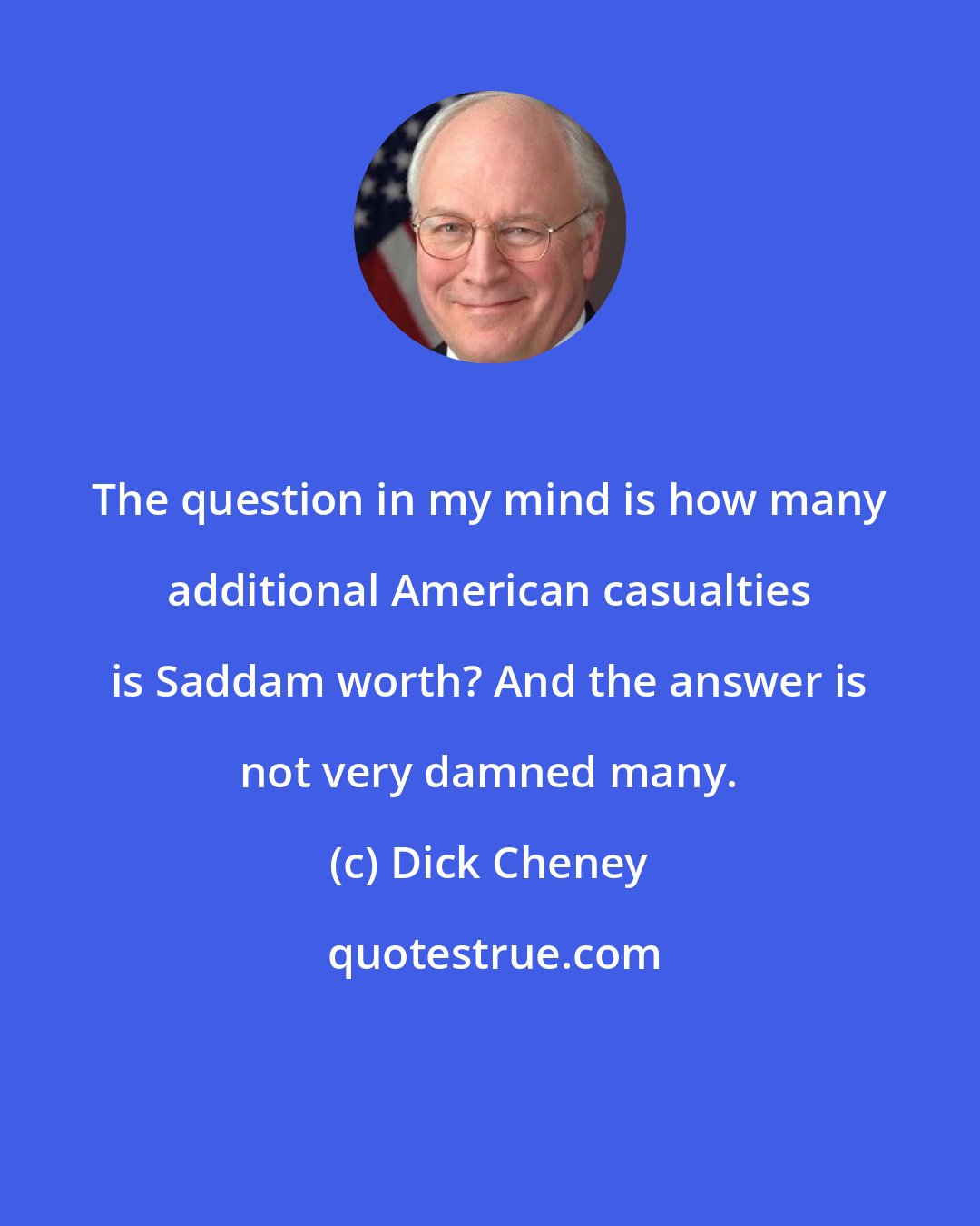 Dick Cheney: The question in my mind is how many additional American casualties is Saddam worth? And the answer is not very damned many.