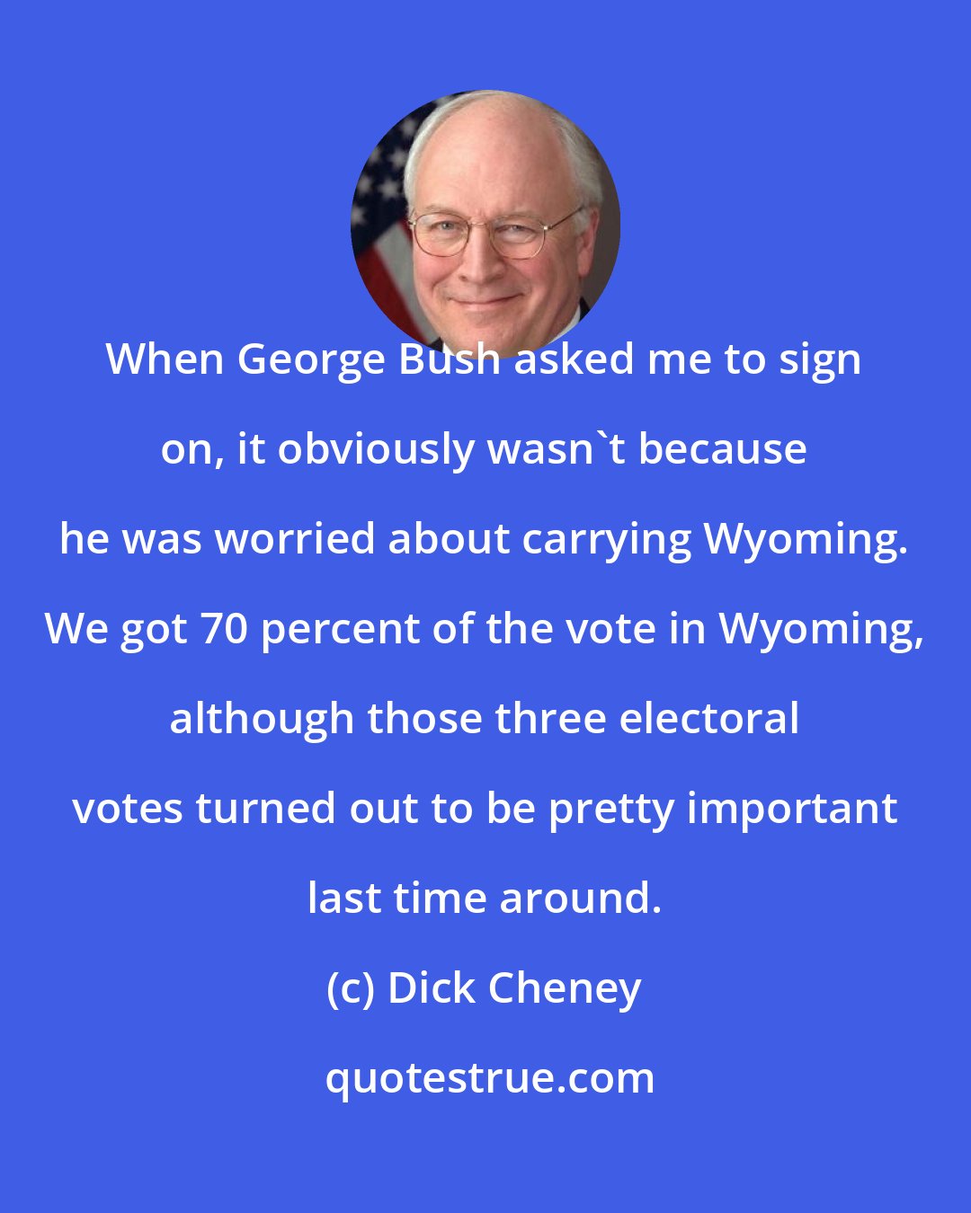 Dick Cheney: When George Bush asked me to sign on, it obviously wasn't because he was worried about carrying Wyoming. We got 70 percent of the vote in Wyoming, although those three electoral votes turned out to be pretty important last time around.