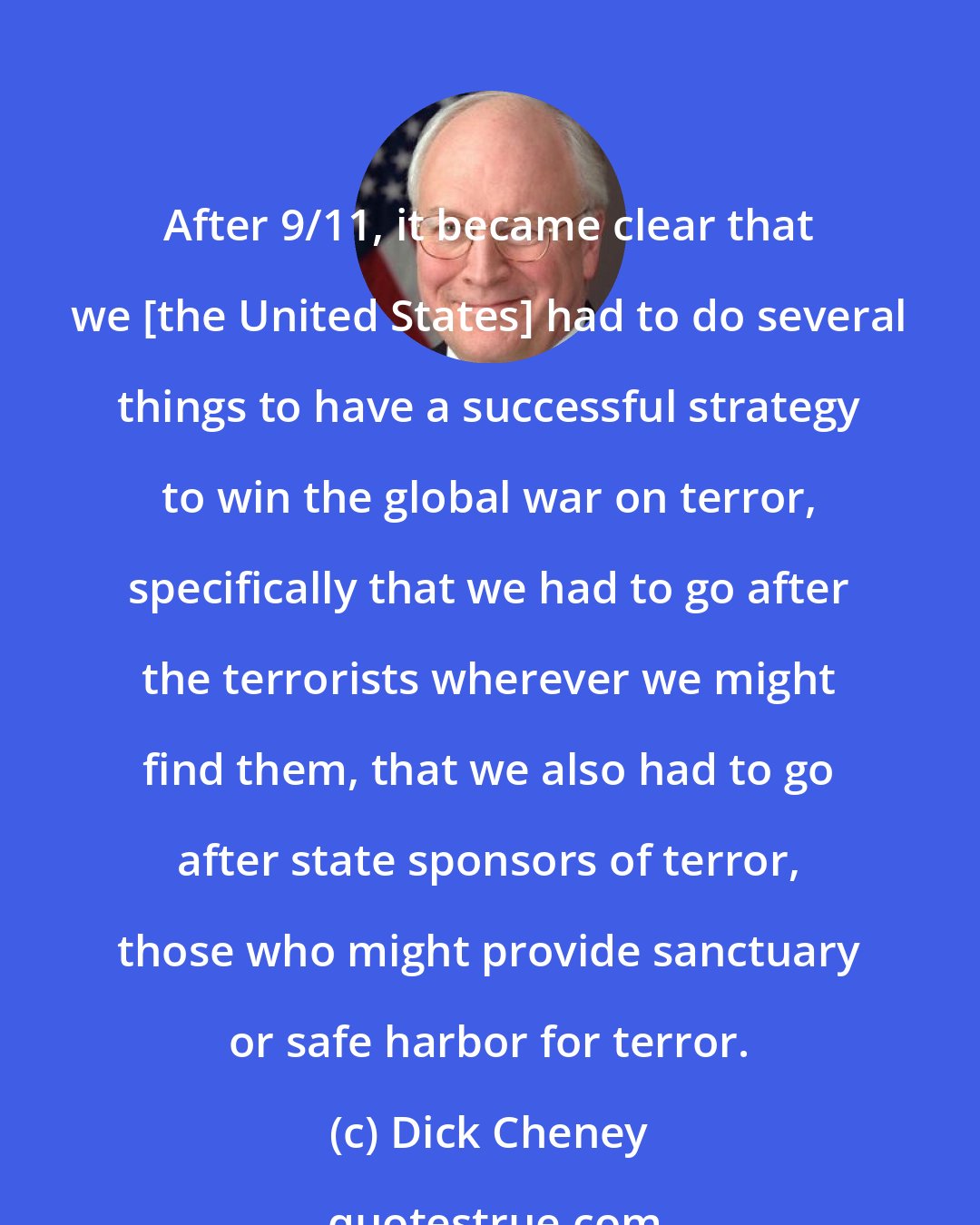 Dick Cheney: After 9/11, it became clear that we [the United States] had to do several things to have a successful strategy to win the global war on terror, specifically that we had to go after the terrorists wherever we might find them, that we also had to go after state sponsors of terror, those who might provide sanctuary or safe harbor for terror.