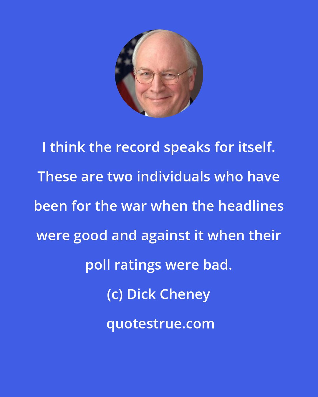 Dick Cheney: I think the record speaks for itself. These are two individuals who have been for the war when the headlines were good and against it when their poll ratings were bad.