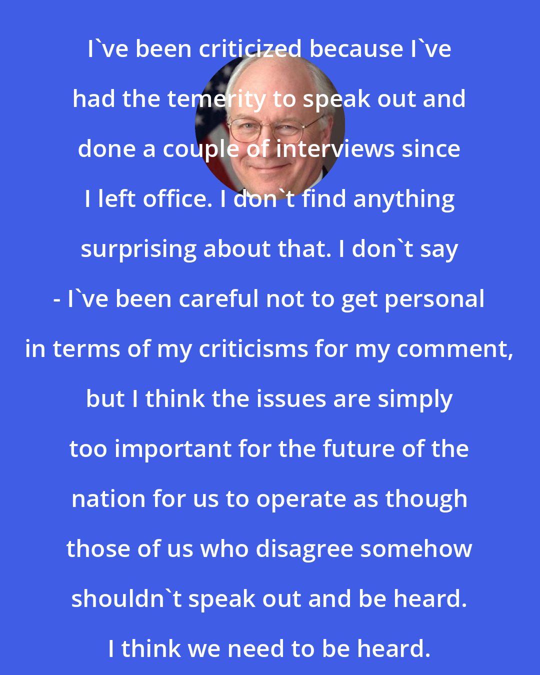 Dick Cheney: I've been criticized because I've had the temerity to speak out and done a couple of interviews since I left office. I don't find anything surprising about that. I don't say - I've been careful not to get personal in terms of my criticisms for my comment, but I think the issues are simply too important for the future of the nation for us to operate as though those of us who disagree somehow shouldn't speak out and be heard. I think we need to be heard.