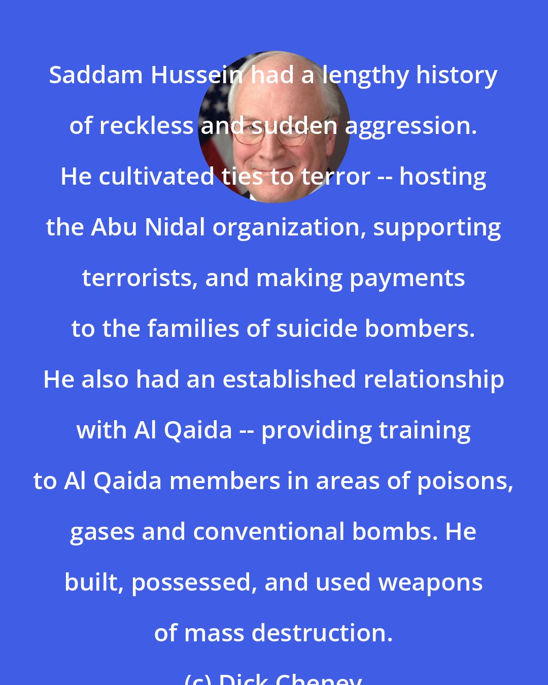 Dick Cheney: Saddam Hussein had a lengthy history of reckless and sudden aggression. He cultivated ties to terror -- hosting the Abu Nidal organization, supporting terrorists, and making payments to the families of suicide bombers. He also had an established relationship with Al Qaida -- providing training to Al Qaida members in areas of poisons, gases and conventional bombs. He built, possessed, and used weapons of mass destruction.
