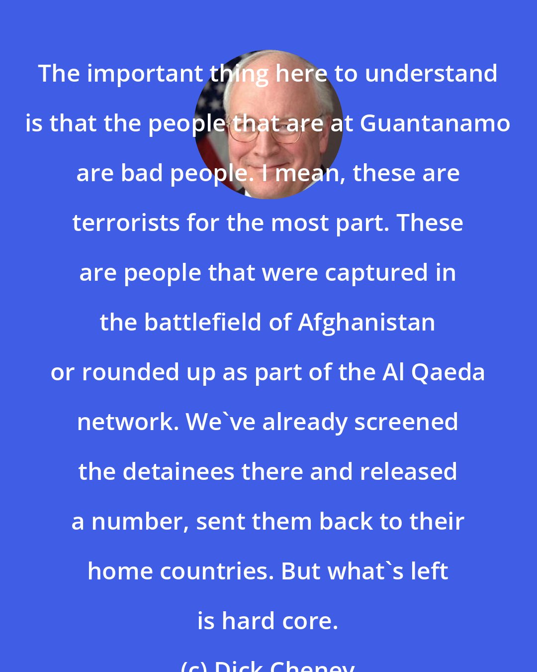 Dick Cheney: The important thing here to understand is that the people that are at Guantanamo are bad people. I mean, these are terrorists for the most part. These are people that were captured in the battlefield of Afghanistan or rounded up as part of the Al Qaeda network. We've already screened the detainees there and released a number, sent them back to their home countries. But what's left is hard core.