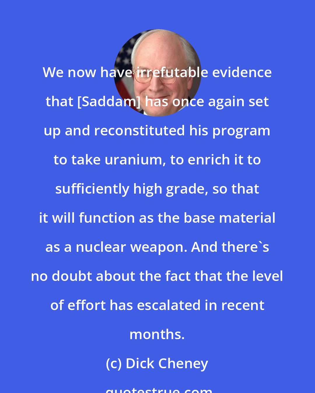Dick Cheney: We now have irrefutable evidence that [Saddam] has once again set up and reconstituted his program to take uranium, to enrich it to sufficiently high grade, so that it will function as the base material as a nuclear weapon. And there's no doubt about the fact that the level of effort has escalated in recent months.