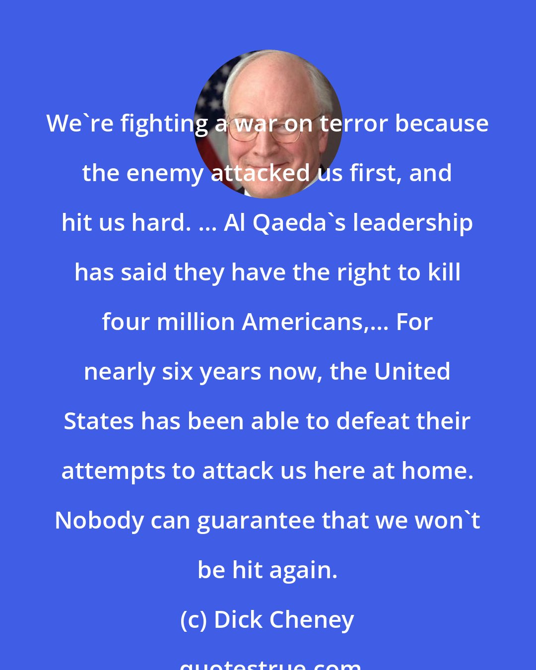 Dick Cheney: We're fighting a war on terror because the enemy attacked us first, and hit us hard. ... Al Qaeda's leadership has said they have the right to kill four million Americans,... For nearly six years now, the United States has been able to defeat their attempts to attack us here at home. Nobody can guarantee that we won't be hit again.