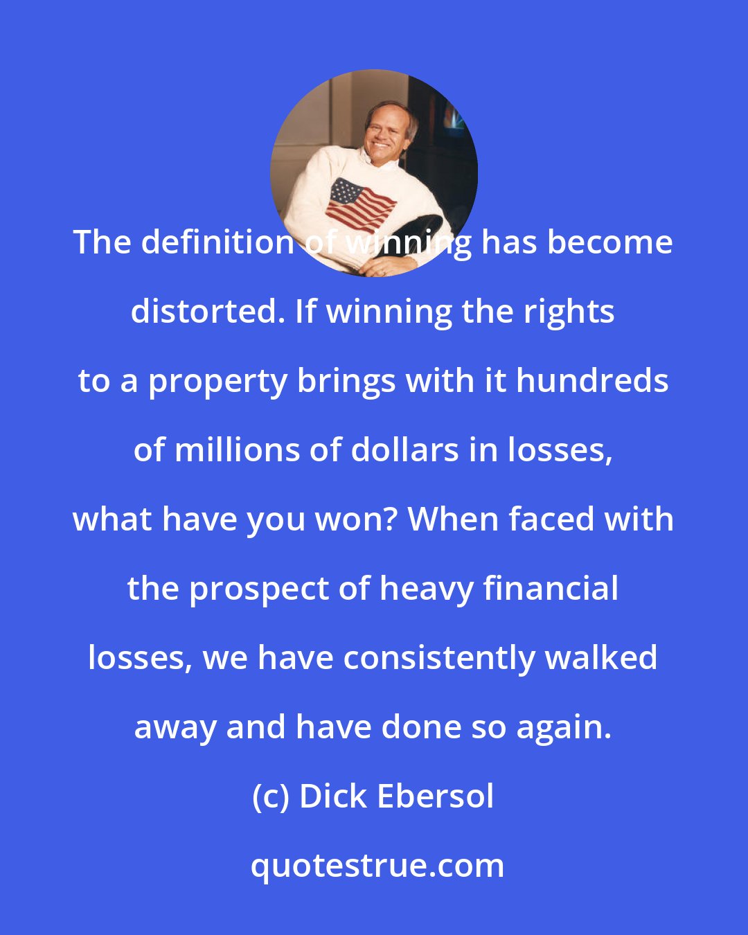 Dick Ebersol: The definition of winning has become distorted. If winning the rights to a property brings with it hundreds of millions of dollars in losses, what have you won? When faced with the prospect of heavy financial losses, we have consistently walked away and have done so again.