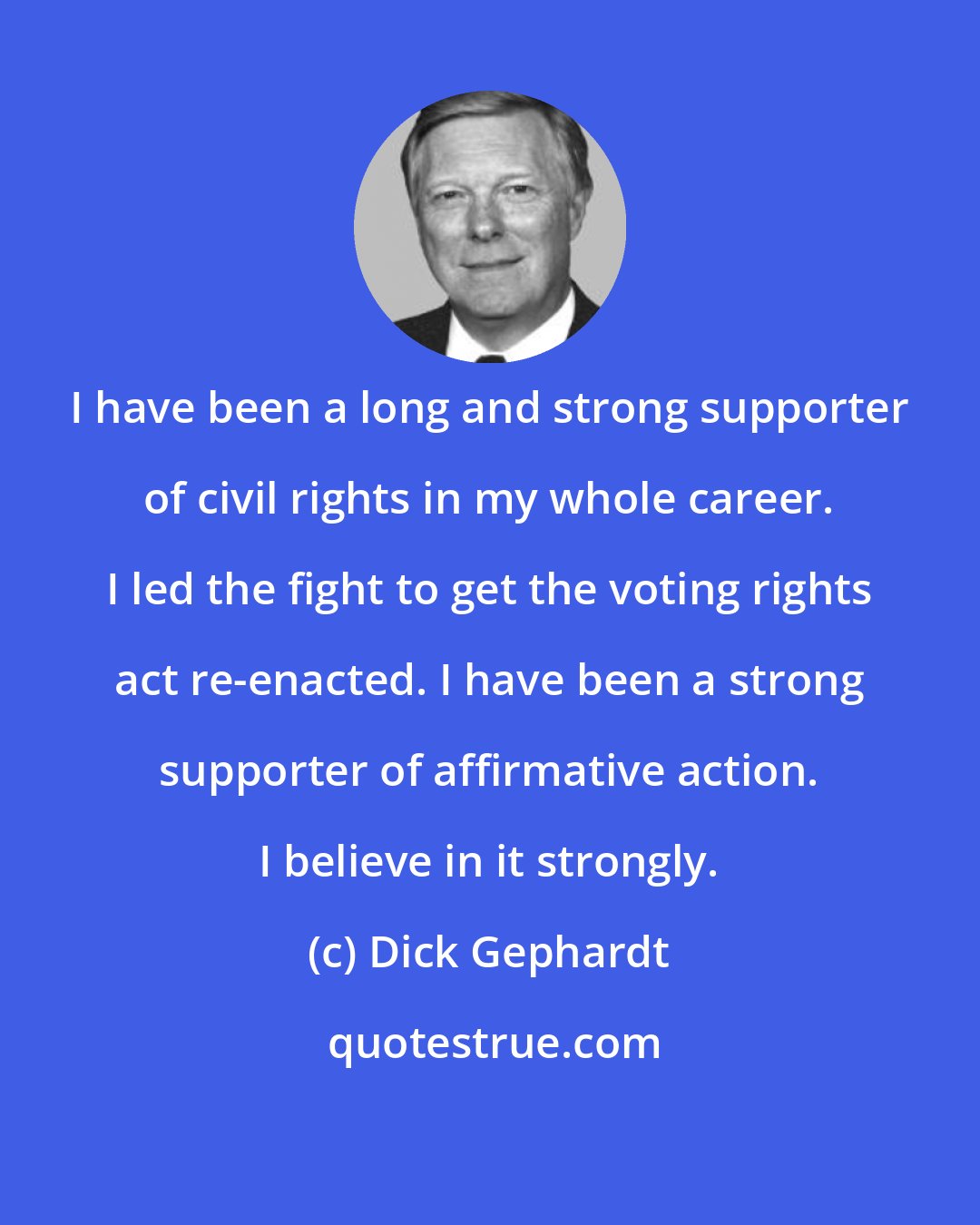 Dick Gephardt: I have been a long and strong supporter of civil rights in my whole career. I led the fight to get the voting rights act re-enacted. I have been a strong supporter of affirmative action. I believe in it strongly.