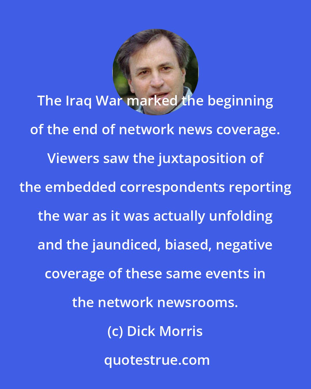 Dick Morris: The Iraq War marked the beginning of the end of network news coverage. Viewers saw the juxtaposition of the embedded correspondents reporting the war as it was actually unfolding and the jaundiced, biased, negative coverage of these same events in the network newsrooms.