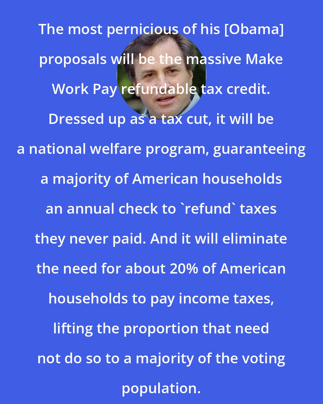 Dick Morris: The most pernicious of his [Obama] proposals will be the massive Make Work Pay refundable tax credit. Dressed up as a tax cut, it will be a national welfare program, guaranteeing a majority of American households an annual check to 'refund' taxes they never paid. And it will eliminate the need for about 20% of American households to pay income taxes, lifting the proportion that need not do so to a majority of the voting population.