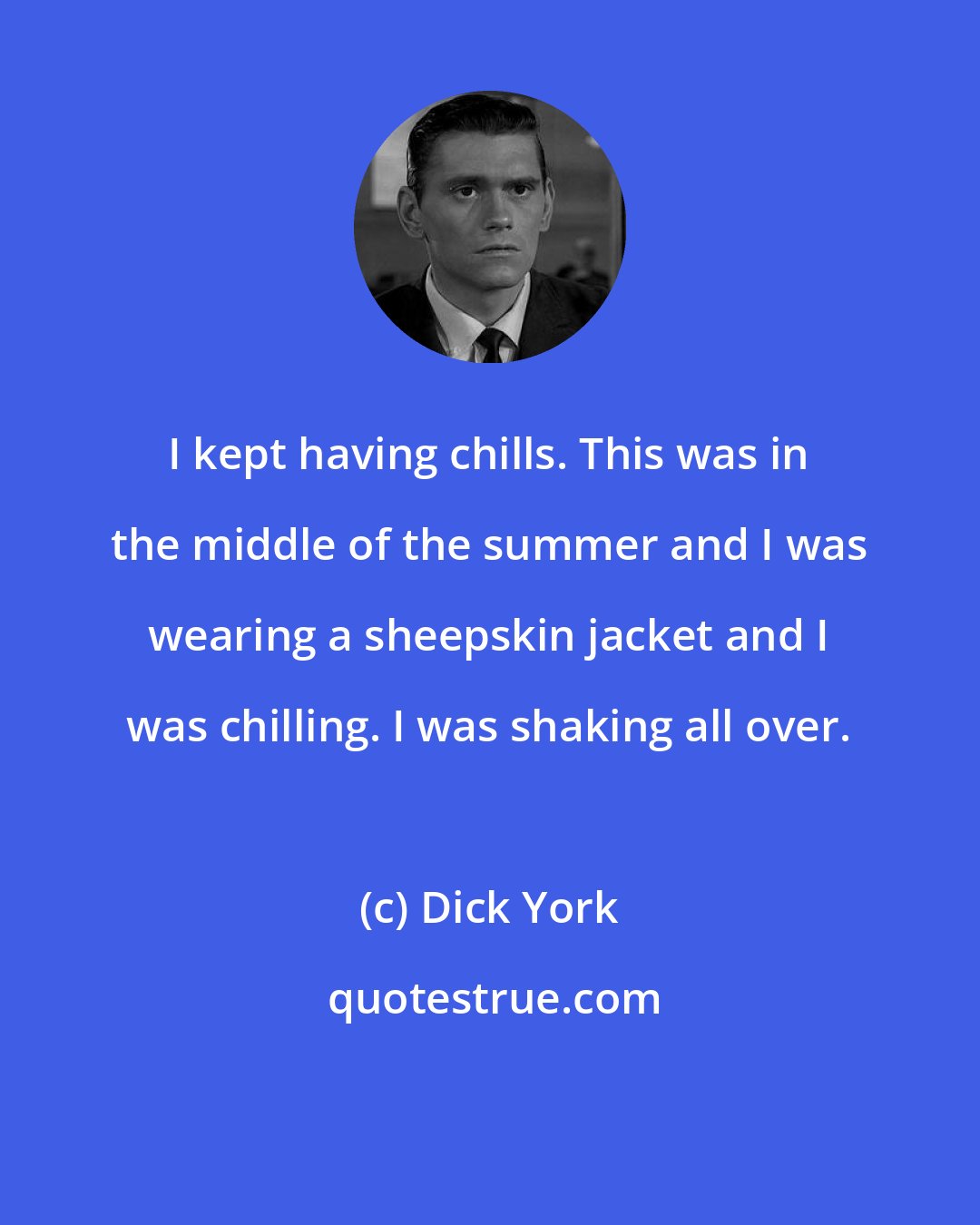 Dick York: I kept having chills. This was in the middle of the summer and I was wearing a sheepskin jacket and I was chilling. I was shaking all over.