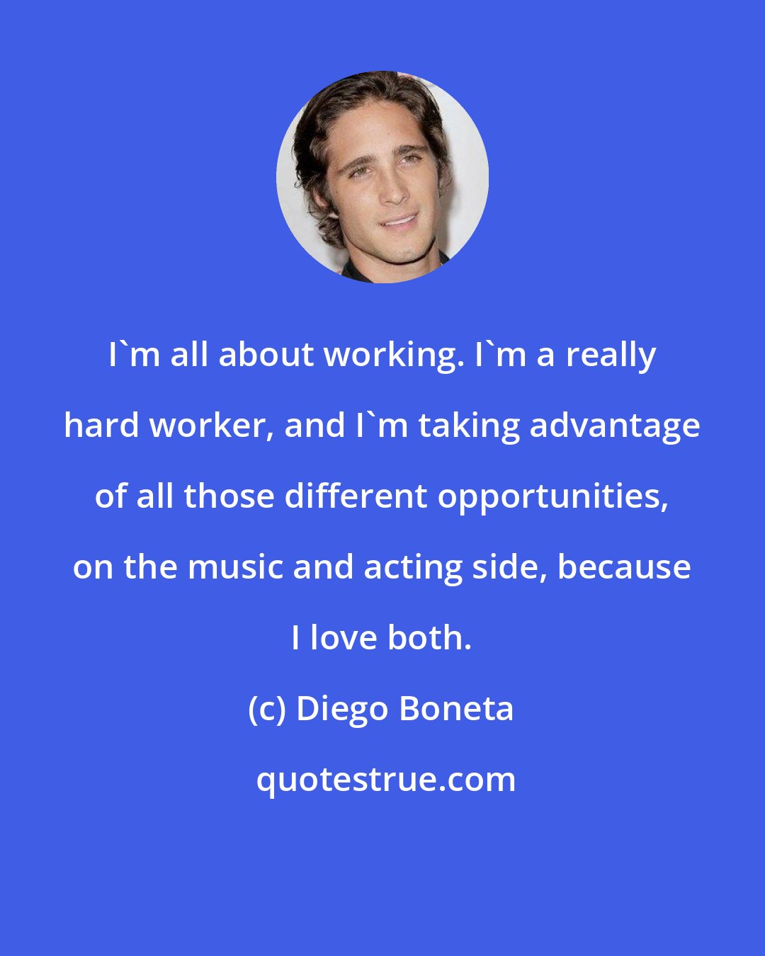 Diego Boneta: I'm all about working. I'm a really hard worker, and I'm taking advantage of all those different opportunities, on the music and acting side, because I love both.