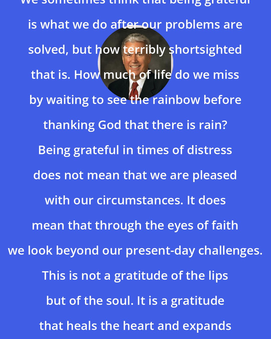 Dieter F. Uchtdorf: We sometimes think that being grateful is what we do after our problems are solved, but how terribly shortsighted that is. How much of life do we miss by waiting to see the rainbow before thanking God that there is rain? Being grateful in times of distress does not mean that we are pleased with our circumstances. It does mean that through the eyes of faith we look beyond our present-day challenges. This is not a gratitude of the lips but of the soul. It is a gratitude that heals the heart and expands the mind.
