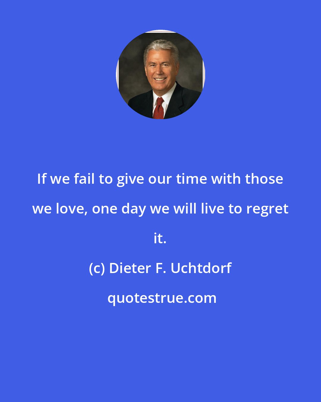 Dieter F. Uchtdorf: If we fail to give our time with those we love, one day we will live to regret it.