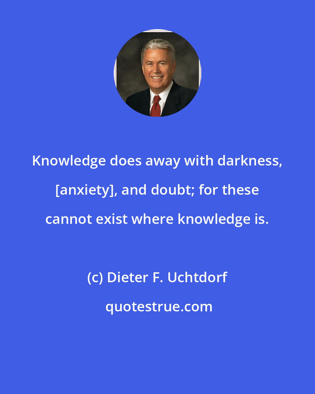Dieter F. Uchtdorf: Knowledge does away with darkness, [anxiety], and doubt; for these cannot exist where knowledge is.