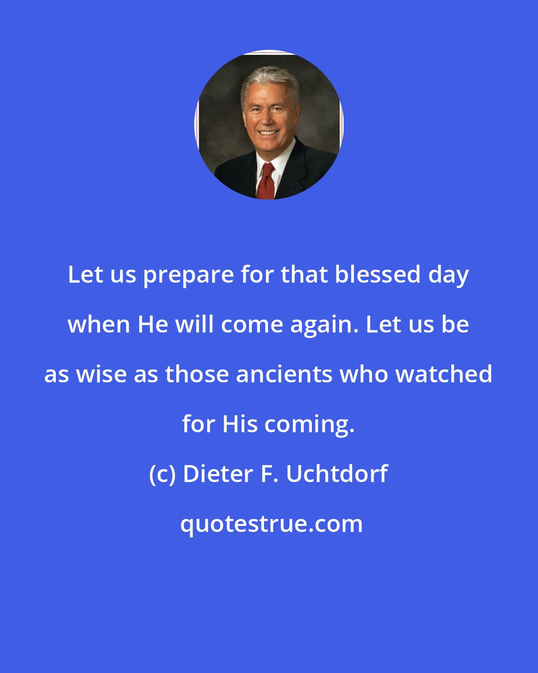 Dieter F. Uchtdorf: Let us prepare for that blessed day when He will come again. Let us be as wise as those ancients who watched for His coming.