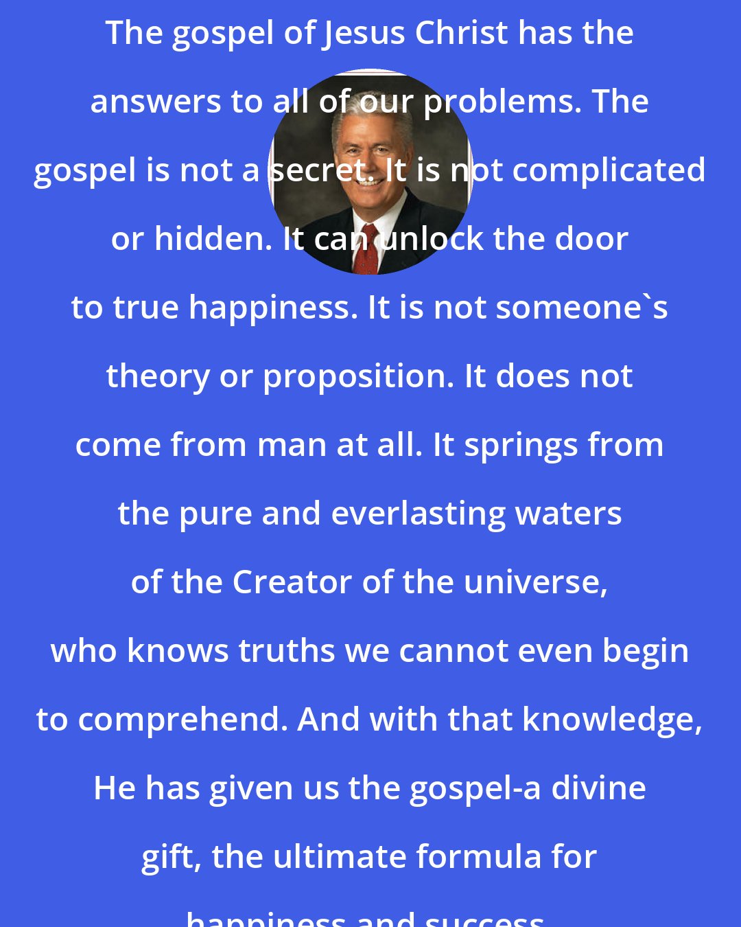 Dieter F. Uchtdorf: The gospel of Jesus Christ has the answers to all of our problems. The gospel is not a secret. It is not complicated or hidden. It can unlock the door to true happiness. It is not someone's theory or proposition. It does not come from man at all. It springs from the pure and everlasting waters of the Creator of the universe, who knows truths we cannot even begin to comprehend. And with that knowledge, He has given us the gospel-a divine gift, the ultimate formula for happiness and success.