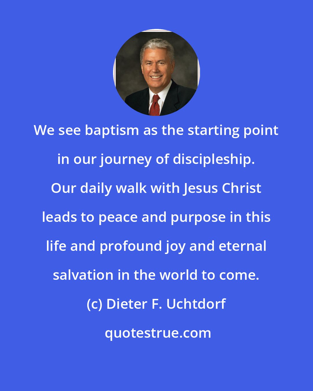 Dieter F. Uchtdorf: We see baptism as the starting point in our journey of discipleship. Our daily walk with Jesus Christ leads to peace and purpose in this life and profound joy and eternal salvation in the world to come.