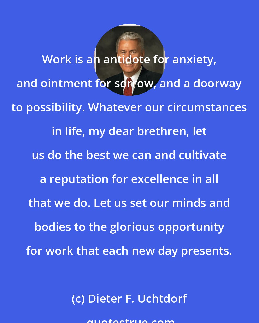 Dieter F. Uchtdorf: Work is an antidote for anxiety, and ointment for sorrow, and a doorway to possibility. Whatever our circumstances in life, my dear brethren, let us do the best we can and cultivate a reputation for excellence in all that we do. Let us set our minds and bodies to the glorious opportunity for work that each new day presents.