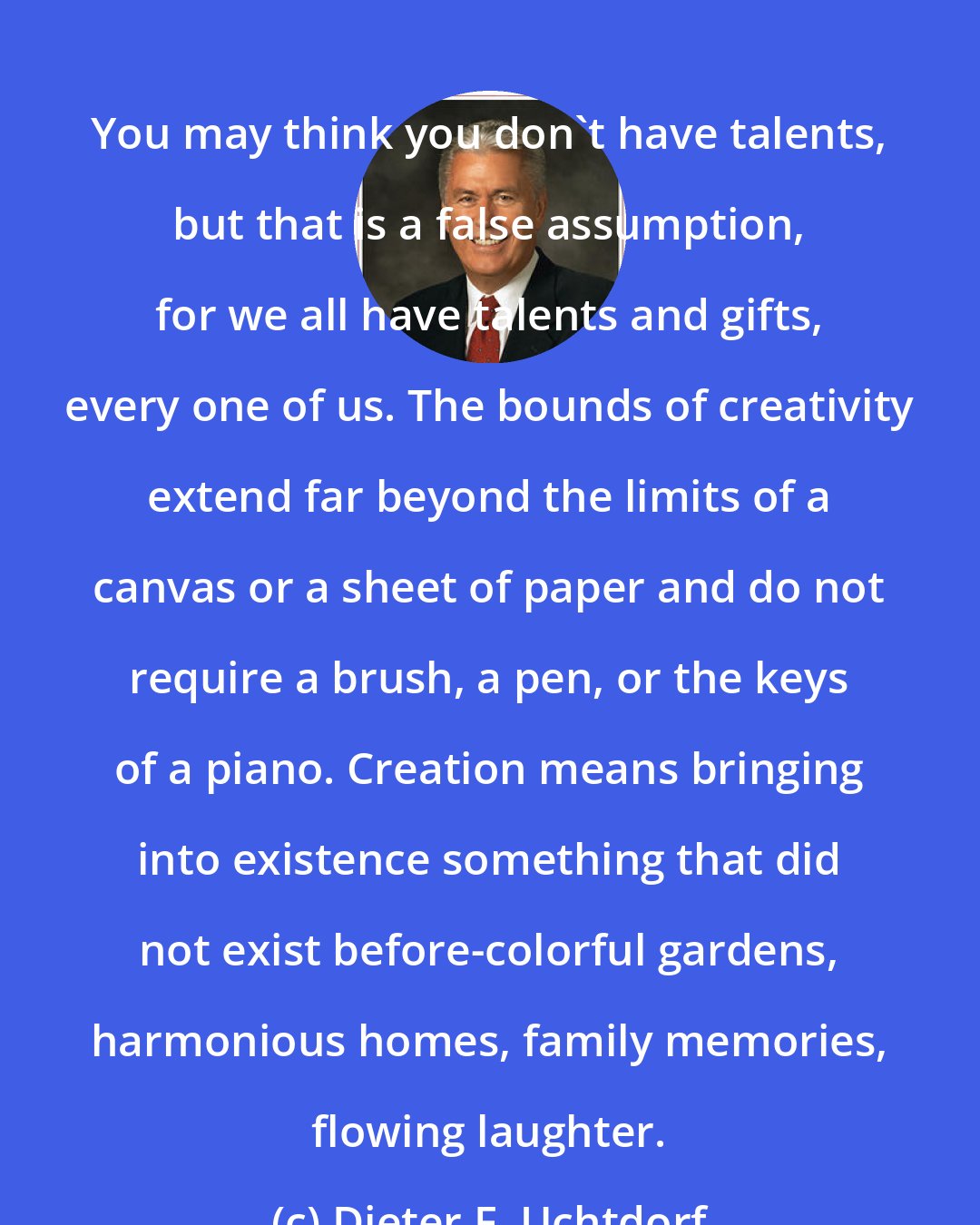 Dieter F. Uchtdorf: You may think you don't have talents, but that is a false assumption, for we all have talents and gifts, every one of us. The bounds of creativity extend far beyond the limits of a canvas or a sheet of paper and do not require a brush, a pen, or the keys of a piano. Creation means bringing into existence something that did not exist before-colorful gardens, harmonious homes, family memories, flowing laughter.