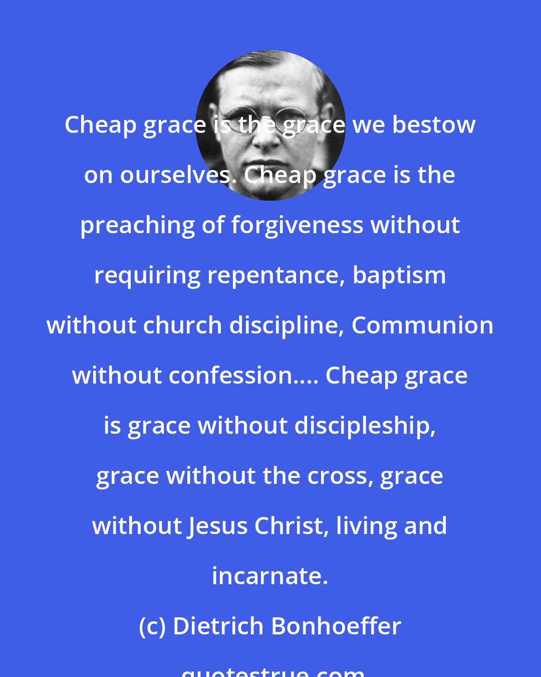 Dietrich Bonhoeffer: Cheap grace is the grace we bestow on ourselves. Cheap grace is the preaching of forgiveness without requiring repentance, baptism without church discipline, Communion without confession.... Cheap grace is grace without discipleship, grace without the cross, grace without Jesus Christ, living and incarnate.