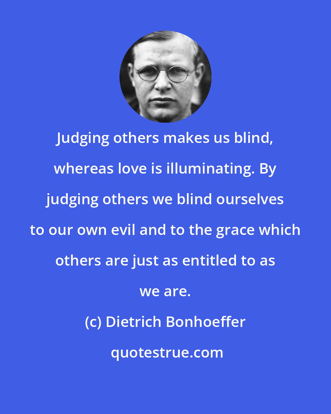 Dietrich Bonhoeffer: Judging others makes us blind, whereas love is illuminating. By judging others we blind ourselves to our own evil and to the grace which others are just as entitled to as we are.