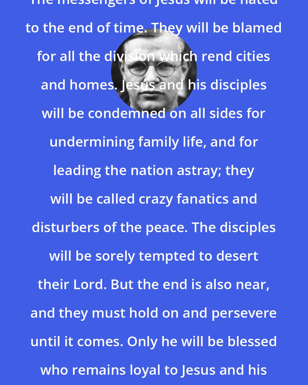 Dietrich Bonhoeffer: The messengers of Jesus will be hated to the end of time. They will be blamed for all the division which rend cities and homes. Jesus and his disciples will be condemned on all sides for undermining family life, and for leading the nation astray; they will be called crazy fanatics and disturbers of the peace. The disciples will be sorely tempted to desert their Lord. But the end is also near, and they must hold on and persevere until it comes. Only he will be blessed who remains loyal to Jesus and his word until the end.