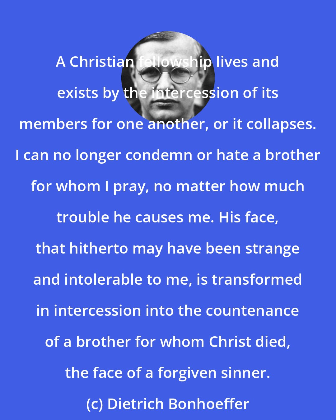 Dietrich Bonhoeffer: A Christian fellowship lives and exists by the intercession of its members for one another, or it collapses. I can no longer condemn or hate a brother for whom I pray, no matter how much trouble he causes me. His face, that hitherto may have been strange and intolerable to me, is transformed in intercession into the countenance of a brother for whom Christ died, the face of a forgiven sinner.