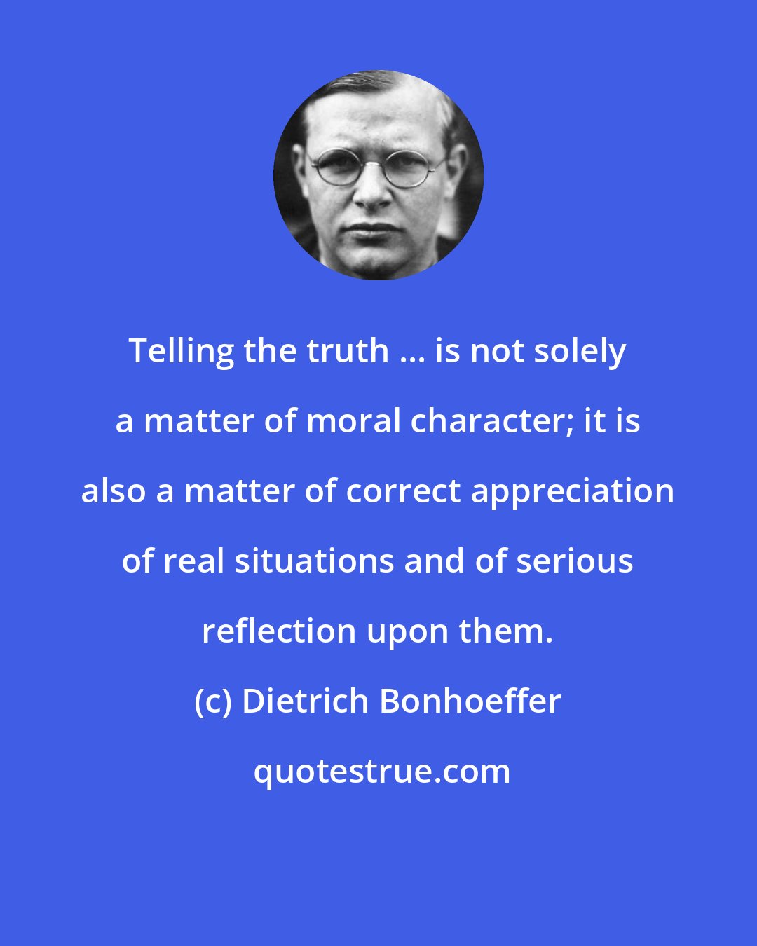 Dietrich Bonhoeffer: Telling the truth ... is not solely a matter of moral character; it is also a matter of correct appreciation of real situations and of serious reflection upon them.