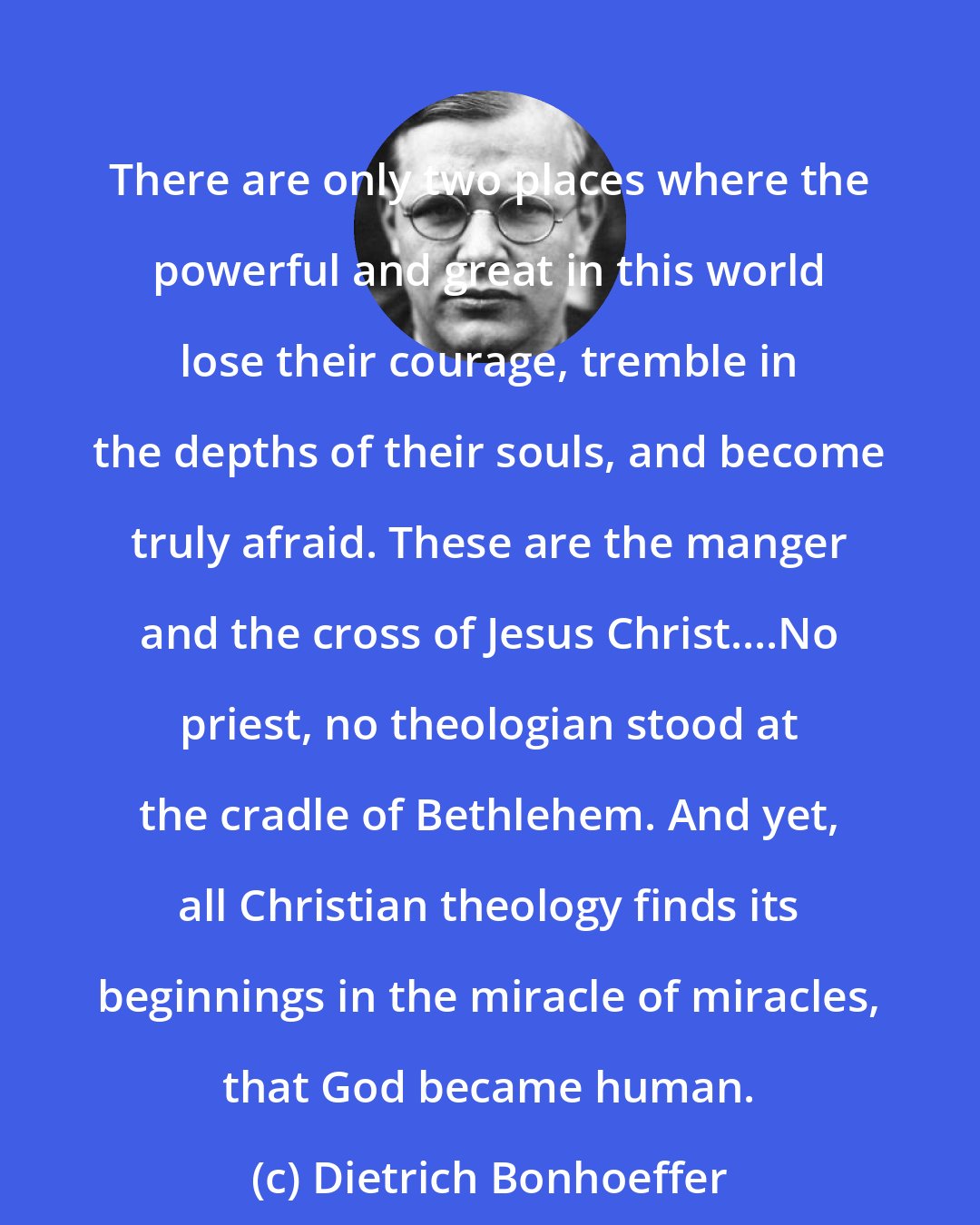 Dietrich Bonhoeffer: There are only two places where the powerful and great in this world lose their courage, tremble in the depths of their souls, and become truly afraid. These are the manger and the cross of Jesus Christ....No priest, no theologian stood at the cradle of Bethlehem. And yet, all Christian theology finds its beginnings in the miracle of miracles, that God became human.