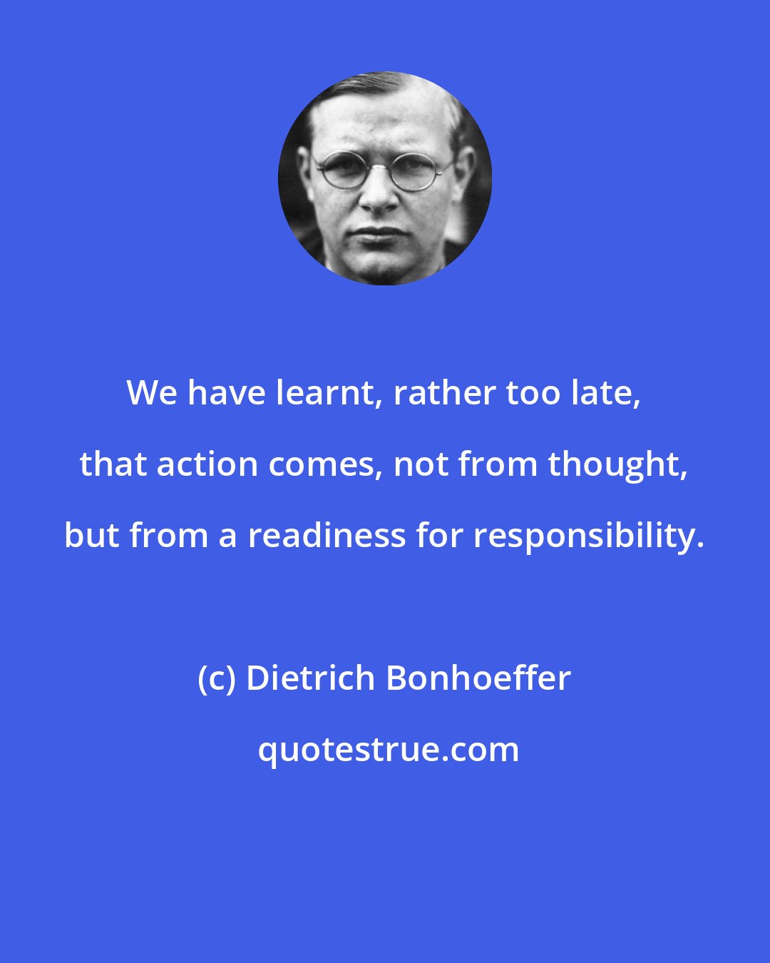 Dietrich Bonhoeffer: We have learnt, rather too late, that action comes, not from thought, but from a readiness for responsibility.