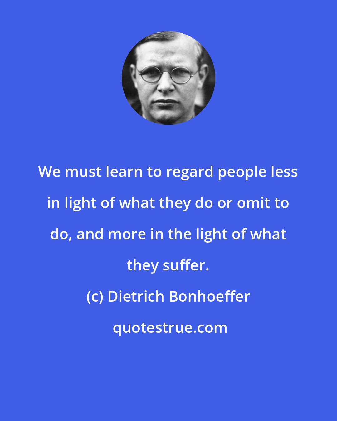Dietrich Bonhoeffer: We must learn to regard people less in light of what they do or omit to do, and more in the light of what they suffer.