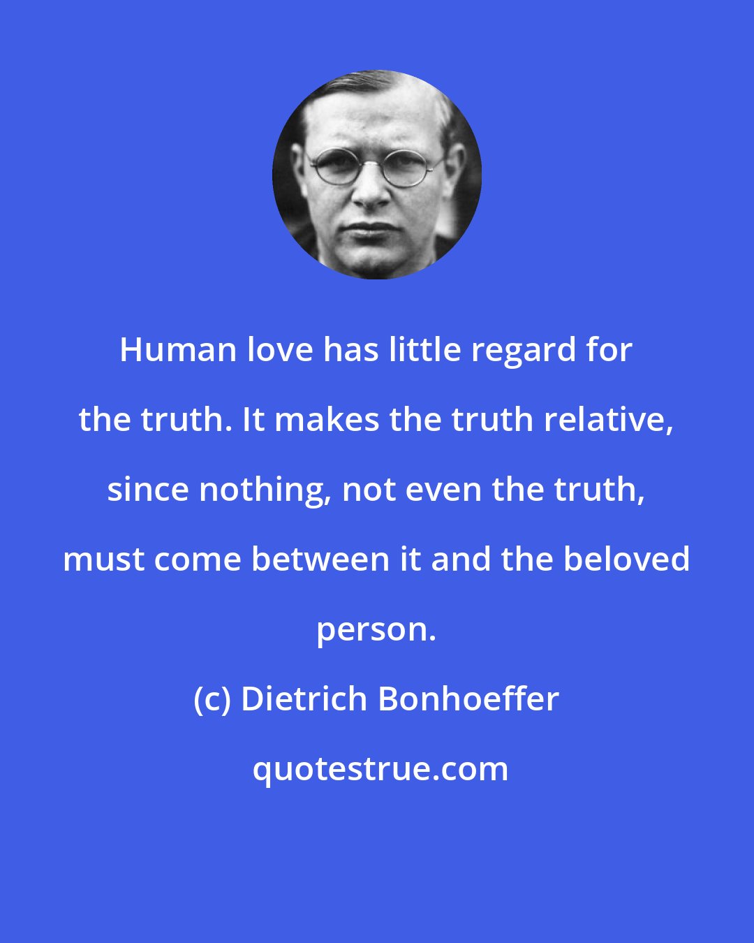 Dietrich Bonhoeffer: Human love has little regard for the truth. It makes the truth relative, since nothing, not even the truth, must come between it and the beloved person.