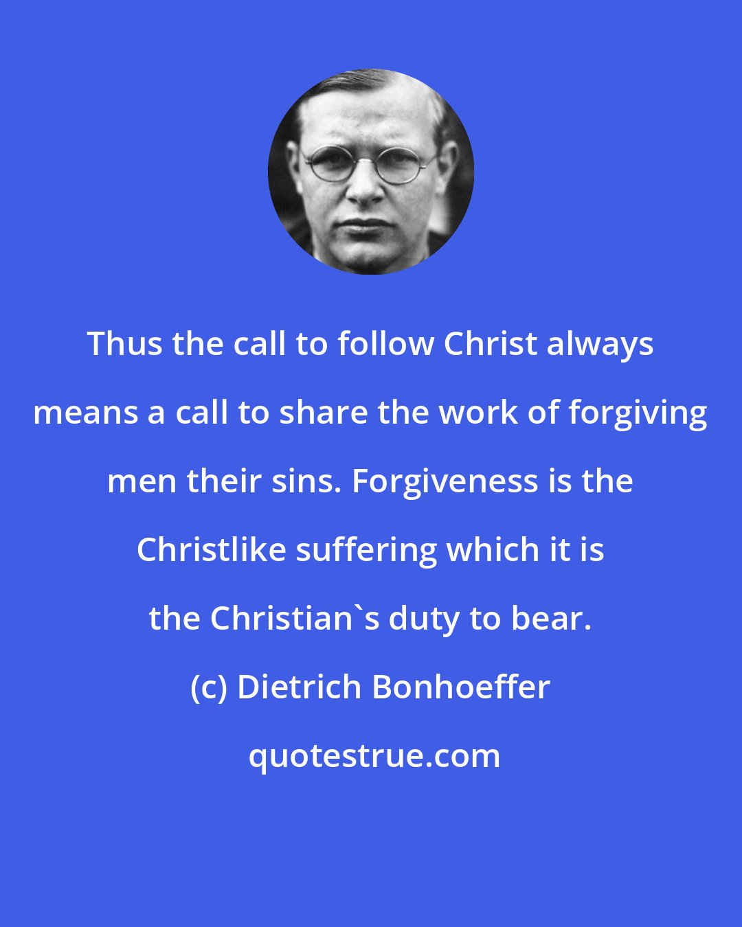 Dietrich Bonhoeffer: Thus the call to follow Christ always means a call to share the work of forgiving men their sins. Forgiveness is the Christlike suffering which it is the Christian's duty to bear.