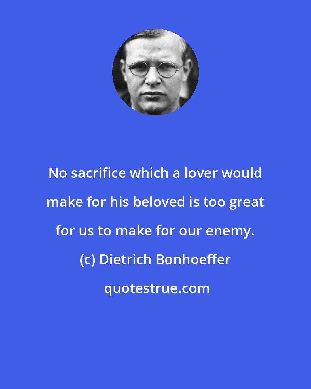 Dietrich Bonhoeffer: No sacrifice which a lover would make for his beloved is too great for us to make for our enemy.