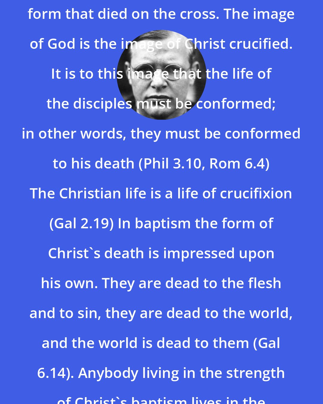 Dietrich Bonhoeffer: The earthly form of Christ is the form that died on the cross. The image of God is the image of Christ crucified. It is to this image that the life of the disciples must be conformed; in other words, they must be conformed to his death (Phil 3.10, Rom 6.4) The Christian life is a life of crucifixion (Gal 2.19) In baptism the form of Christ's death is impressed upon his own. They are dead to the flesh and to sin, they are dead to the world, and the world is dead to them (Gal 6.14). Anybody living in the strength of Christ's baptism lives in the strength of Christ's death.
